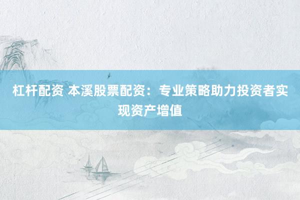 杠杆配资 本溪股票配资：专业策略助力投资者实现资产增值