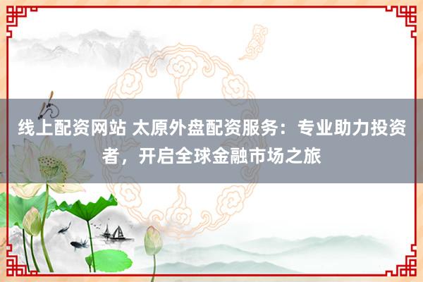 线上配资网站 太原外盘配资服务：专业助力投资者，开启全球金融市场之旅