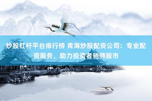 炒股杠杆平台排行榜 青海炒股配资公司：专业配资服务，助力投资者驰骋股市