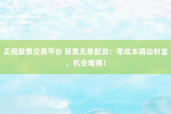 正规股票交易平台 股票无息配资：零成本撬动财富，机会难得！