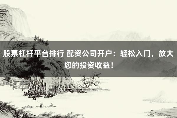 股票杠杆平台排行 配资公司开户：轻松入门，放大您的投资收益！