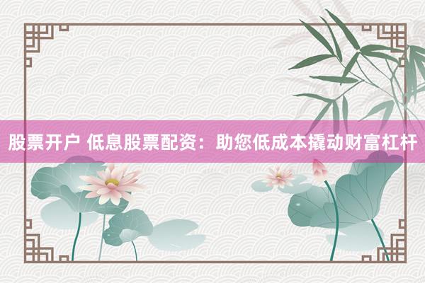 股票开户 低息股票配资：助您低成本撬动财富杠杆