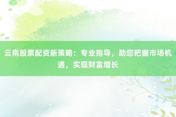 云南股票配资新策略：专业指导，助您把握市场机遇，实现财富增长