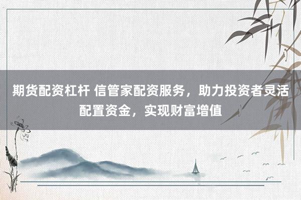 期货配资杠杆 信管家配资服务，助力投资者灵活配置资金，实现财富增值