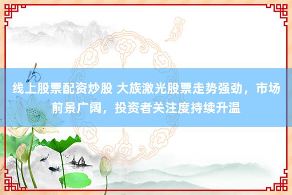 线上股票配资炒股 大族激光股票走势强劲，市场前景广阔，投资者关注度持续升温