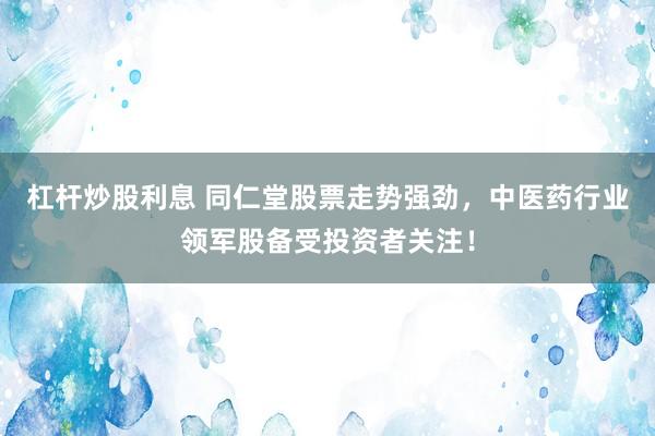 杠杆炒股利息 同仁堂股票走势强劲，中医药行业领军股备受投资者关注！