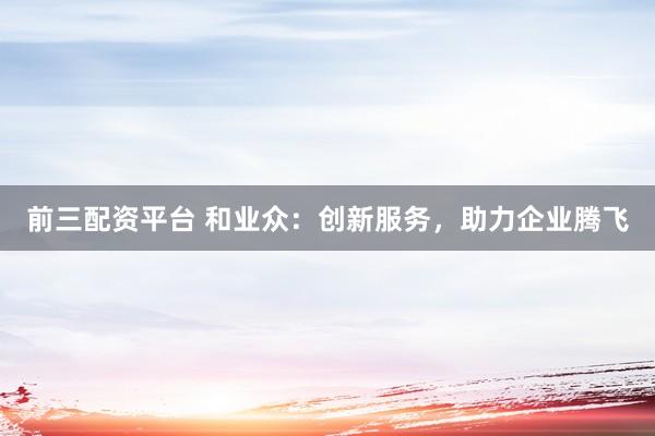 前三配资平台 和业众：创新服务，助力企业腾飞