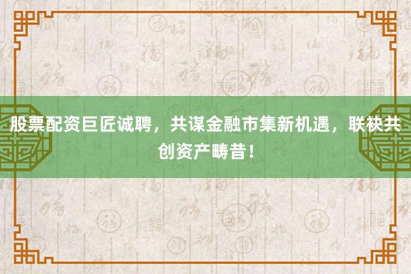 股票配资巨匠诚聘，共谋金融市集新机遇，联袂共创资产畴昔！
