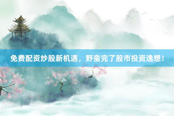 免费配资炒股新机遇，野蛮完了股市投资逸想！