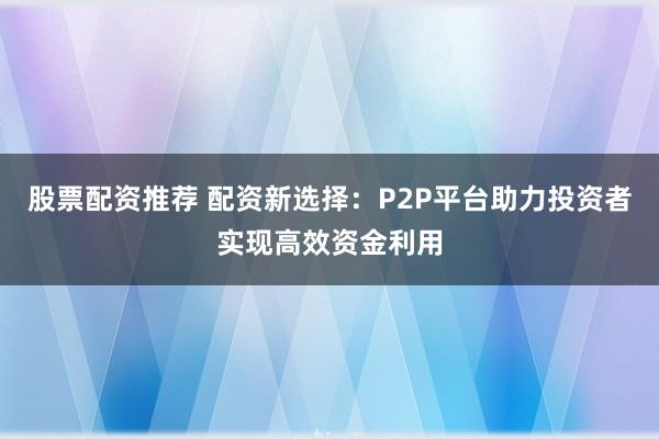 股票配资推荐 配资新选择：P2P平台助力投资者实现高效资金利用