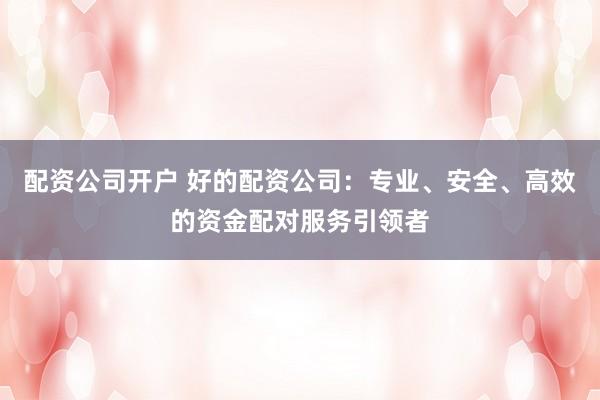 配资公司开户 好的配资公司：专业、安全、高效的资金配对服务引领者