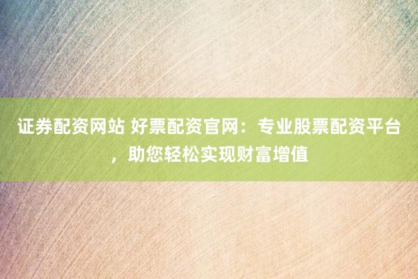 证券配资网站 好票配资官网：专业股票配资平台，助您轻松实现财富增值