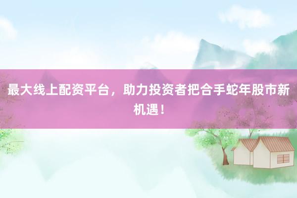 最大线上配资平台，助力投资者把合手蛇年股市新机遇！