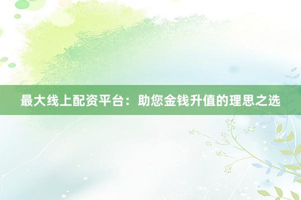 最大线上配资平台：助您金钱升值的理思之选
