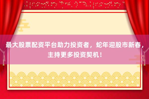 最大股票配资平台助力投资者，蛇年迎股市新春，主持更多投资契机！