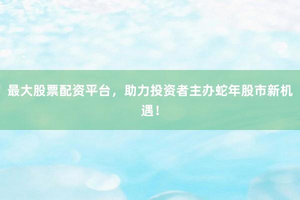 最大股票配资平台，助力投资者主办蛇年股市新机遇！