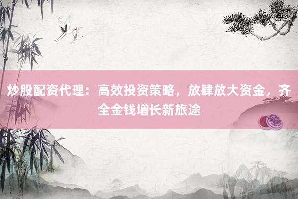 炒股配资代理：高效投资策略，放肆放大资金，齐全金钱增长新旅途