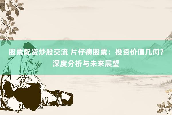 股票配资炒股交流 片仔癀股票：投资价值几何？深度分析与未来展望