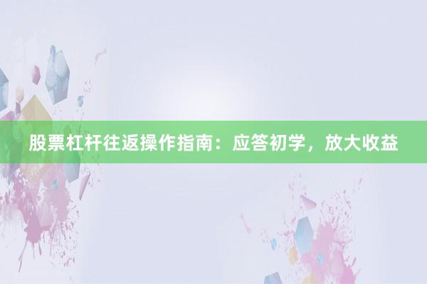 股票杠杆往返操作指南：应答初学，放大收益