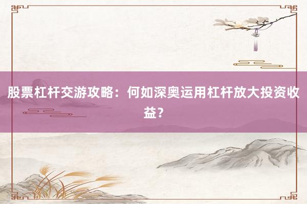 股票杠杆交游攻略：何如深奥运用杠杆放大投资收益？