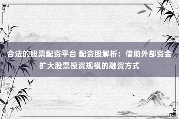 合法的股票配资平台 配资股解析：借助外部资金扩大股票投资规模的融资方式
