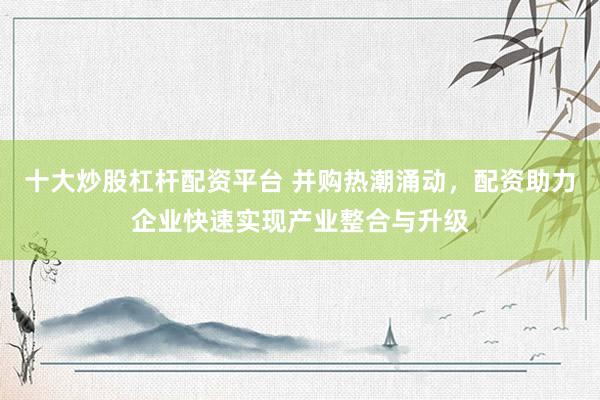 十大炒股杠杆配资平台 并购热潮涌动，配资助力企业快速实现产业整合与升级