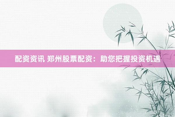 配资资讯 郑州股票配资：助您把握投资机遇