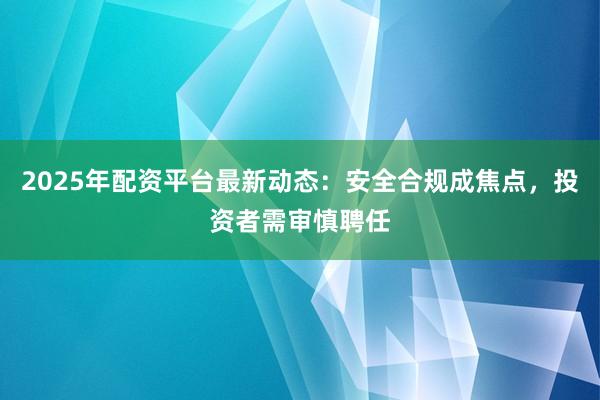 2025年配资平台最新动态：安全合规成焦点，投资者需审慎聘任