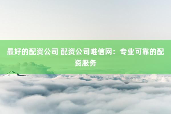 最好的配资公司 配资公司唯信网：专业可靠的配资服务