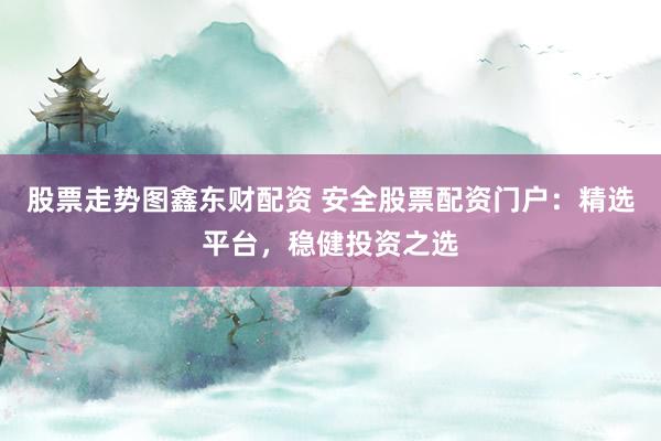 股票走势图鑫东财配资 安全股票配资门户：精选平台，稳健投资之选