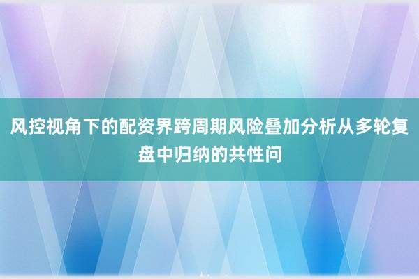 风控视角下的配资界跨周期风险叠加分析从多轮复盘中归纳的共性问