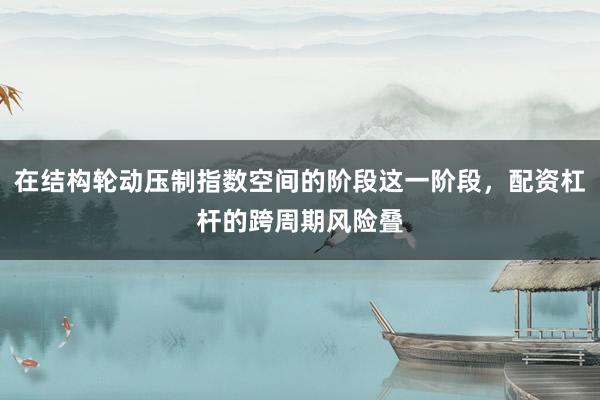 在结构轮动压制指数空间的阶段这一阶段，配资杠杆的跨周期风险叠