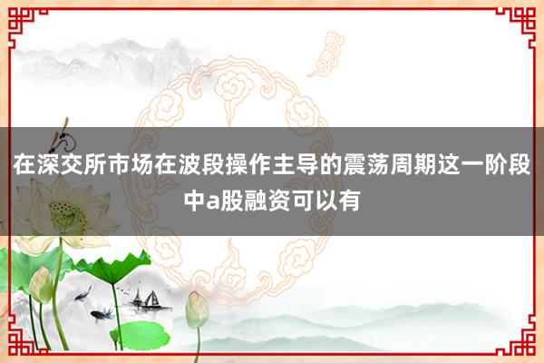 在深交所市场在波段操作主导的震荡周期这一阶段中a股融资可以有