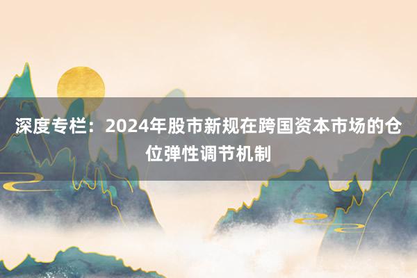 深度专栏：2024年股市新规在跨国资本市场的仓位弹性调节机制