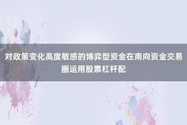 对政策变化高度敏感的博弈型资金在南向资金交易圈运用股票杠杆配