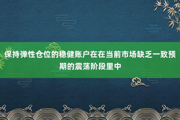 保持弹性仓位的稳健账户在在当前市场缺乏一致预期的震荡阶段里中