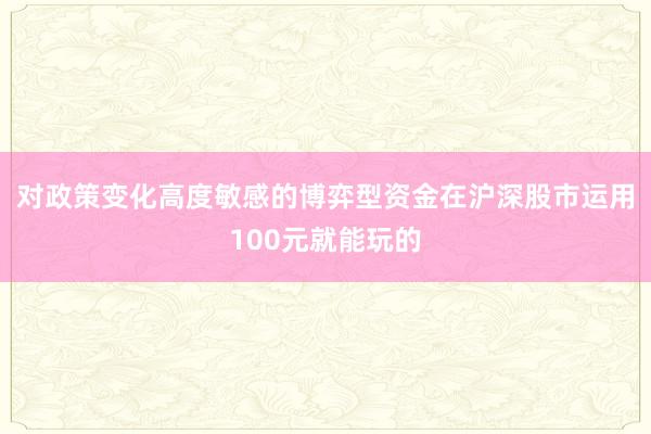 对政策变化高度敏感的博弈型资金在沪深股市运用100元就能玩的