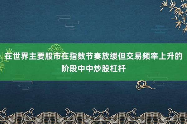 在世界主要股市在指数节奏放缓但交易频率上升的阶段中中炒股杠杆