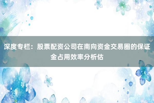深度专栏：股票配资公司在南向资金交易圈的保证金占用效率分析估