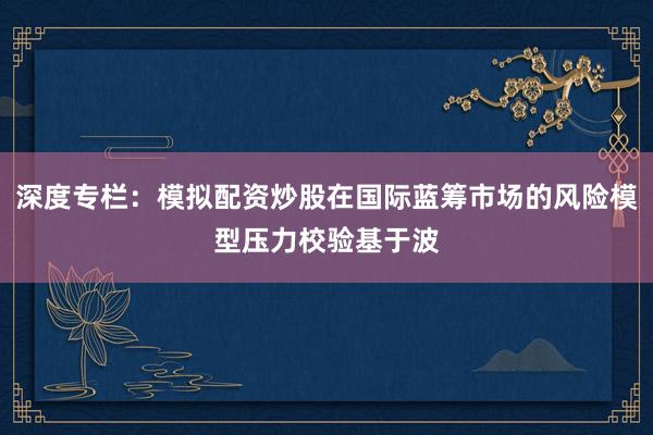 深度专栏：模拟配资炒股在国际蓝筹市场的风险模型压力校验基于波