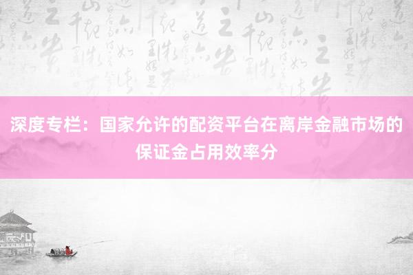 深度专栏：国家允许的配资平台在离岸金融市场的保证金占用效率分