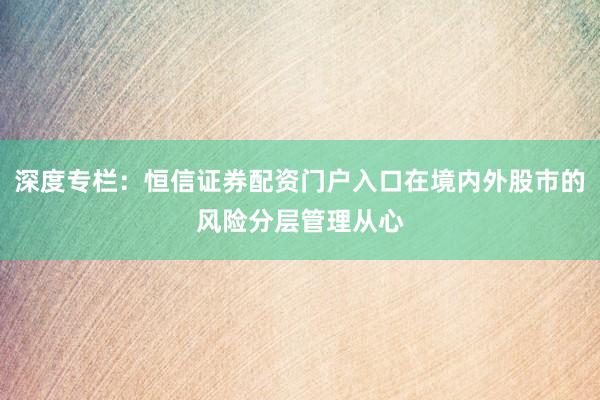 深度专栏：恒信证券配资门户入口在境内外股市的风险分层管理从心