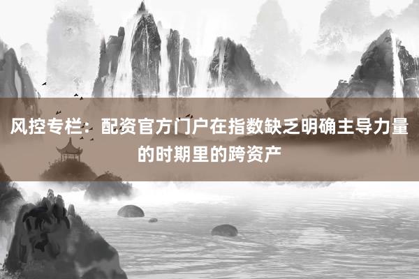 风控专栏：配资官方门户在指数缺乏明确主导力量的时期里的跨资产