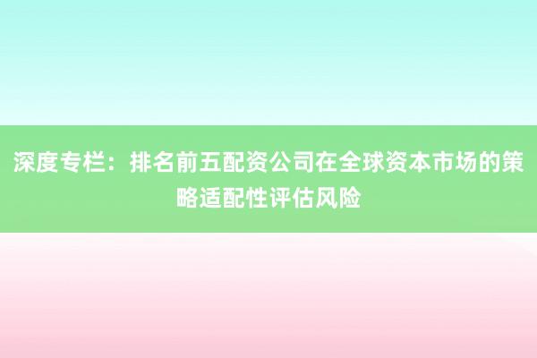 深度专栏：排名前五配资公司在全球资本市场的策略适配性评估风险