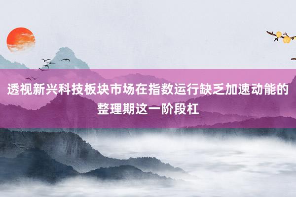 透视新兴科技板块市场在指数运行缺乏加速动能的整理期这一阶段杠