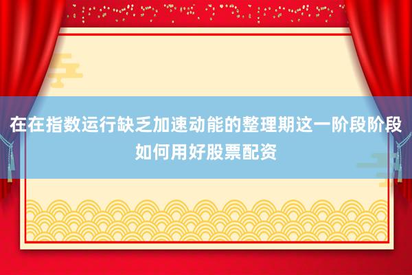 在在指数运行缺乏加速动能的整理期这一阶段阶段如何用好股票配资