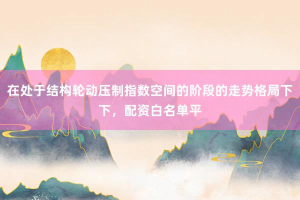 在处于结构轮动压制指数空间的阶段的走势格局下下，配资白名单平