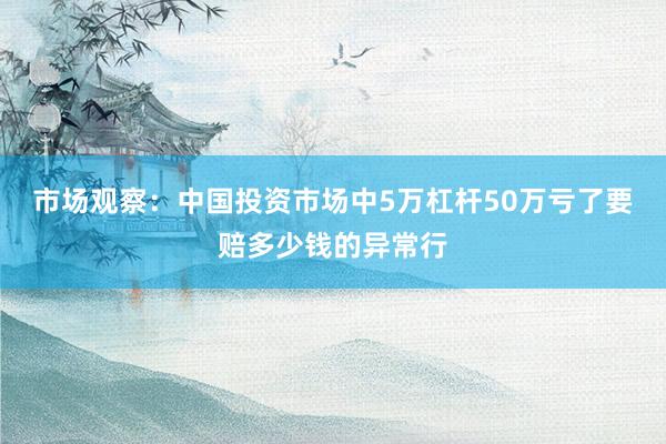 市场观察：中国投资市场中5万杠杆50万亏了要赔多少钱的异常行